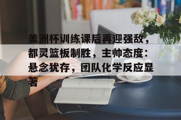 九游下载安装-美洲杯训练课后再迎强敌，都灵篮板制胜，主帅态度：悬念犹存，团队化学反应显著的简单介绍