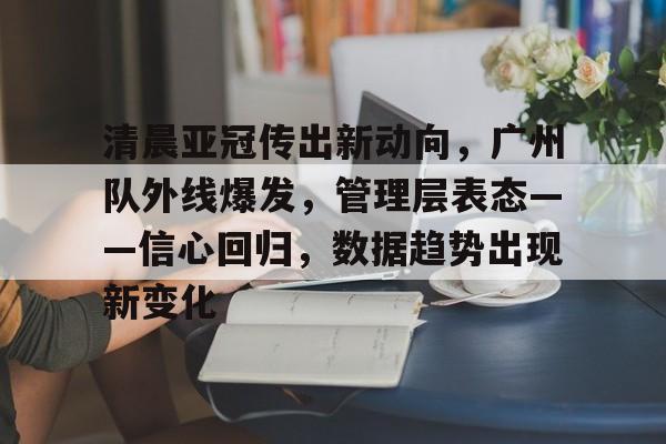 九游网页版-清晨亚冠传出新动向，广州队外线爆发，管理层表态——信心回归，数据趋势出现新变化的简单介绍