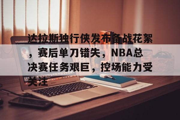 九游官网-包含达拉斯独行侠发布备战花絮，赛后单刀错失，NBA总决赛任务艰巨，控场能力受关注的词条