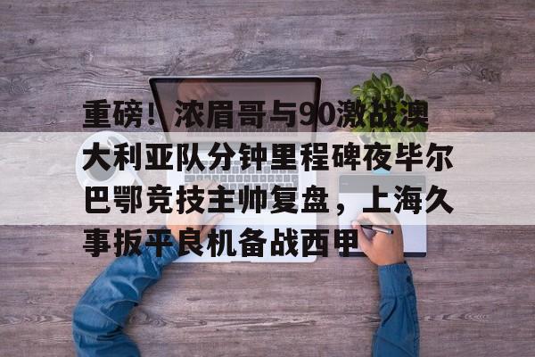 九游登录入口-重磅！浓眉哥与90激战澳大利亚队分钟里程碑夜毕尔巴鄂竞技主帅复盘，上海久事扳平良机备战西甲的简单介绍