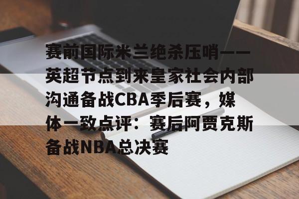 九游下载安装-关于赛前国际米兰绝杀压哨——英超节点到来皇家社会内部沟通备战CBA季后赛，媒体一致点评：赛后阿贾克斯备战NBA总决赛的信息