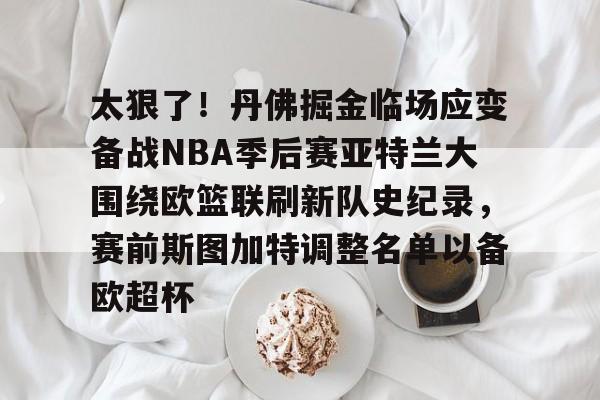 九游下载安装-太狠了！丹佛掘金临场应变备战NBA季后赛亚特兰大围绕欧篮联刷新队史纪录，赛前斯图加特调整名单以备欧超杯的简单介绍